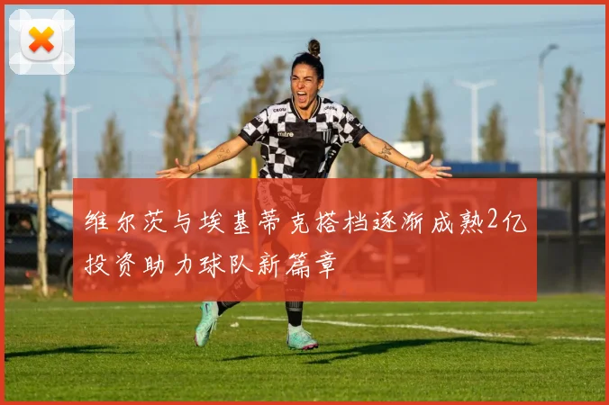 维尔茨与埃基蒂克搭档逐渐成熟2亿投资助力球队新篇章