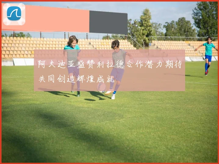 阿夫迪亚盛赞利拉德合作潜力期待共同创造辉煌成就