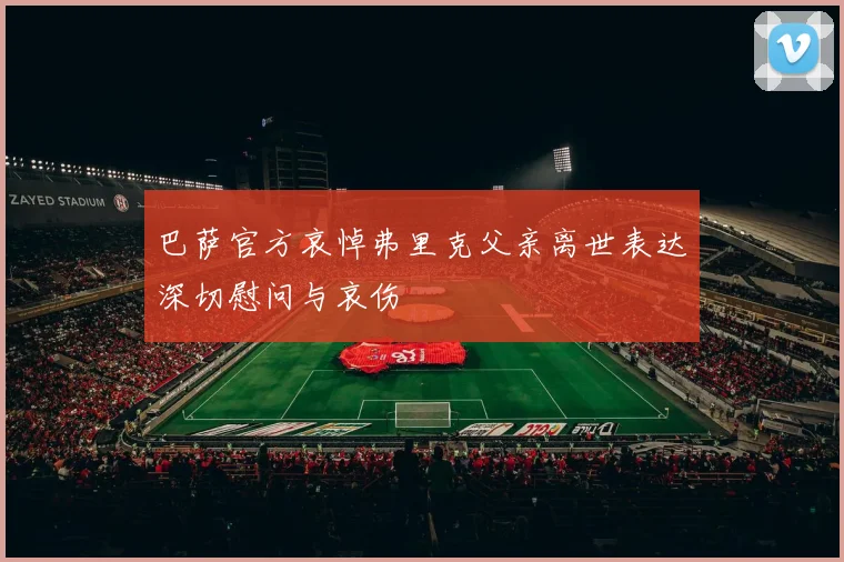 巴萨官方哀悼弗里克父亲离世表达深切慰问与哀伤