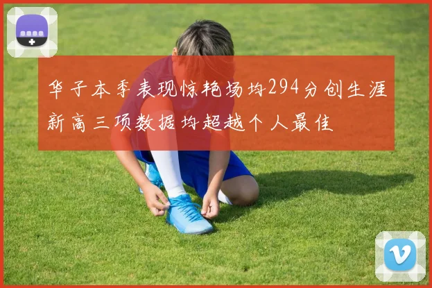 华子本季表现惊艳场均294分创生涯新高三项数据均超越个人最佳
