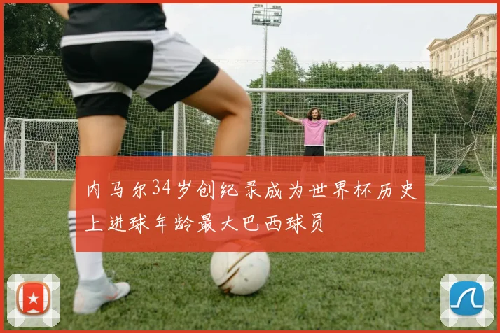 内马尔34岁创纪录成为世界杯历史上进球年龄最大巴西球员