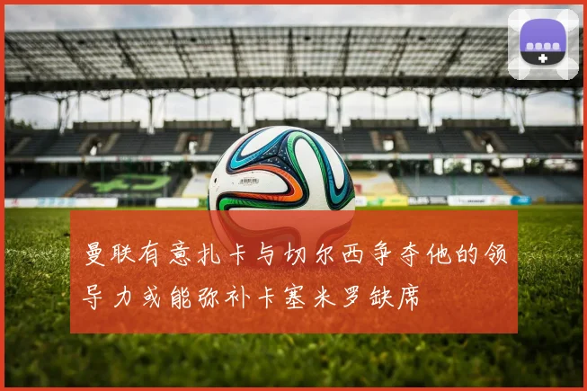 曼联有意扎卡与切尔西争夺他的领导力或能弥补卡塞米罗缺席