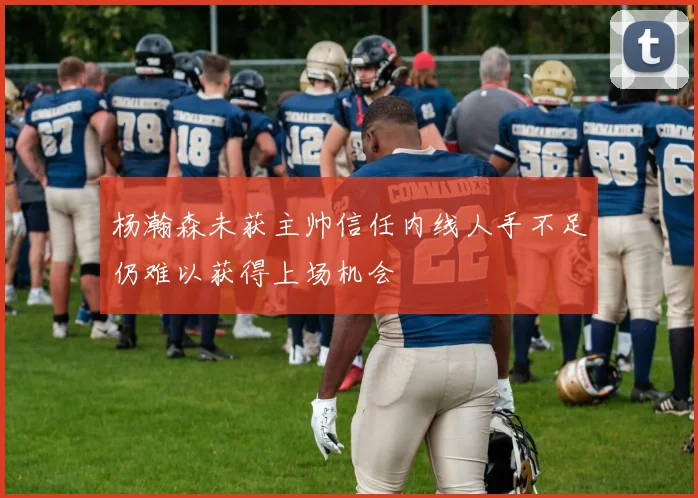 杨瀚森未获主帅信任内线人手不足仍难以获得上场机会