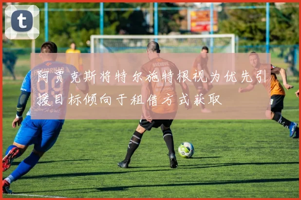 阿贾克斯将特尔施特根视为优先引援目标倾向于租借方式获取