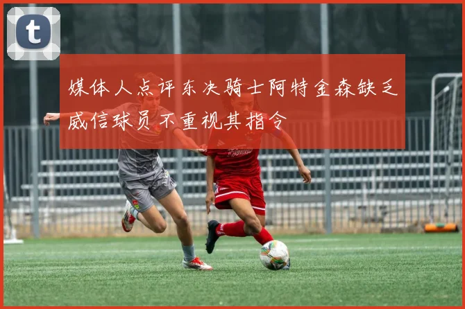 媒体人点评东决骑士阿特金森缺乏威信球员不重视其指令