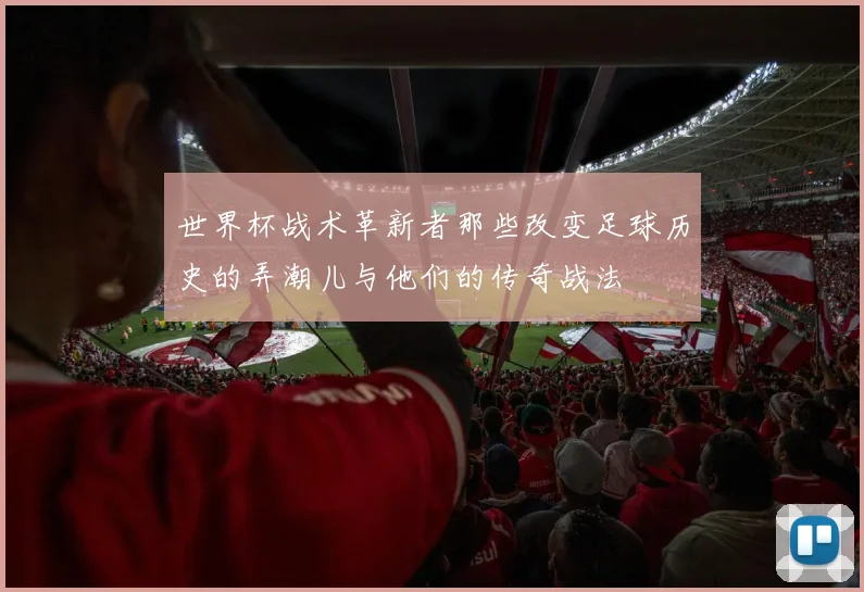 世界杯战术革新者那些改变足球历史的弄潮儿与他们的传奇战法