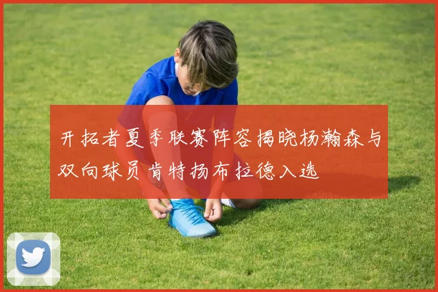 开拓者夏季联赛阵容揭晓杨瀚森与双向球员肯特扬布拉德入选