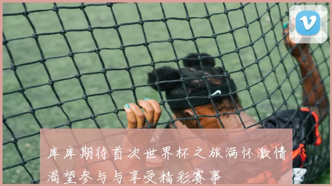 库库期待首次世界杯之旅满怀激情渴望参与与享受精彩赛事