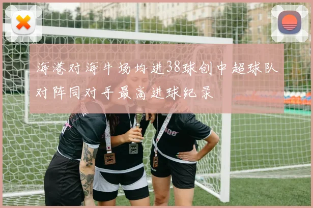 海港对海牛场均进38球创中超球队对阵同对手最高进球纪录