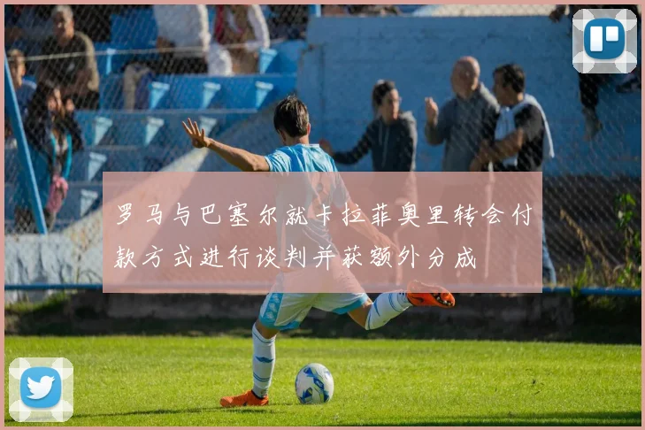 罗马与巴塞尔就卡拉菲奥里转会付款方式进行谈判并获额外分成