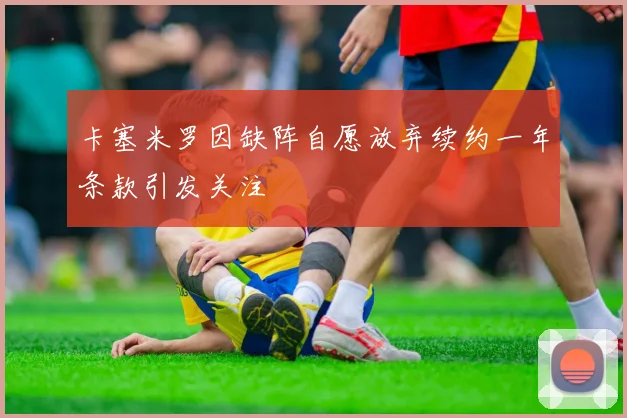 卡塞米罗因缺阵自愿放弃续约一年条款引发关注