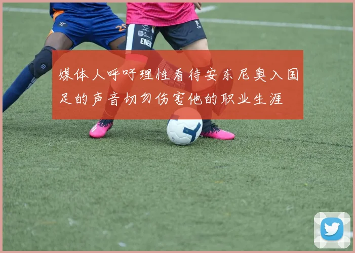 媒体人呼吁理性看待安东尼奥入国足的声音切勿伤害他的职业生涯