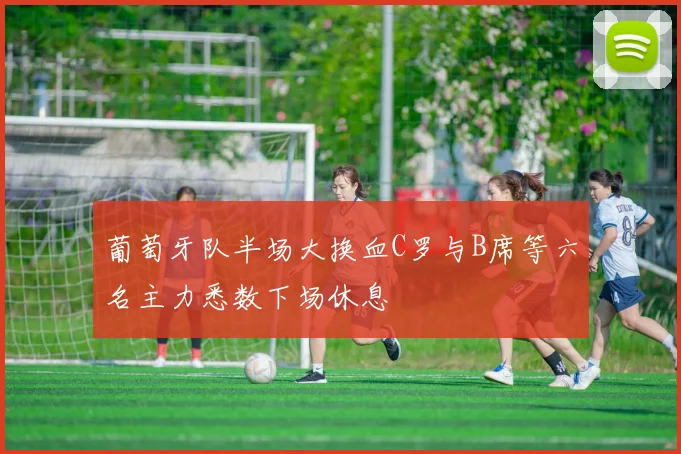 葡萄牙队半场大换血C罗与B席等六名主力悉数下场休息