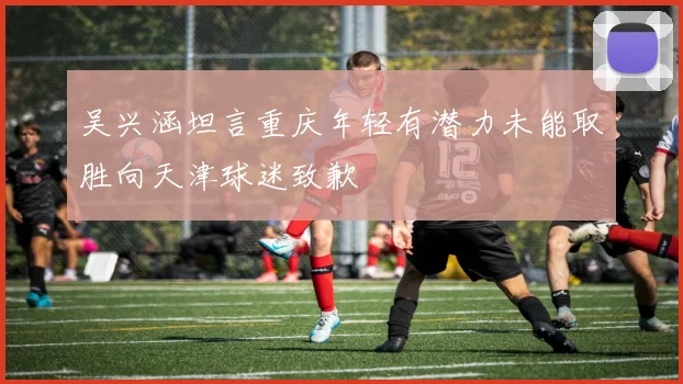 吴兴涵坦言重庆年轻有潜力未能取胜向天津球迷致歉
