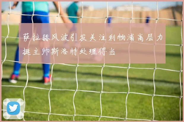 萨拉赫风波引发关注利物浦高层力挺主帅斯洛特处理得当