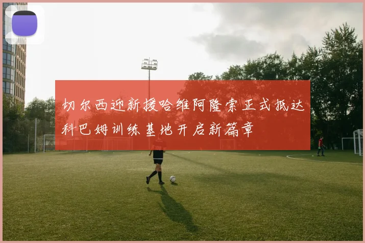 切尔西迎新援哈维阿隆索正式抵达科巴姆训练基地开启新篇章