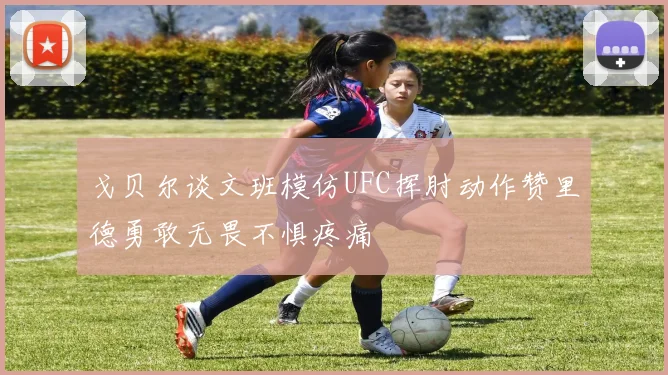 戈贝尔谈文班模仿UFC挥肘动作赞里德勇敢无畏不惧疼痛