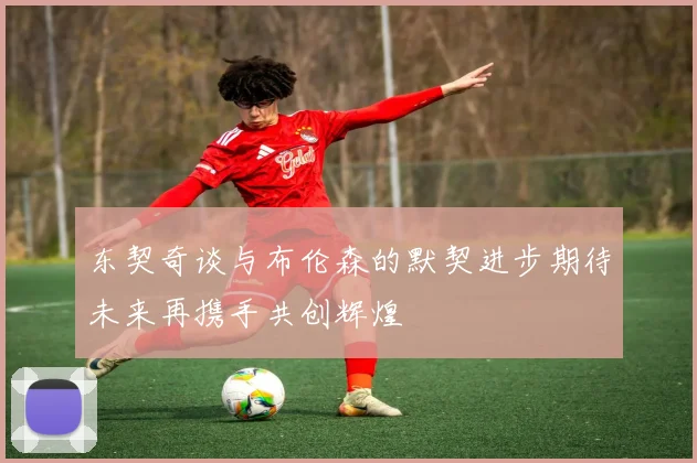 东契奇谈与布伦森的默契进步期待未来再携手共创辉煌