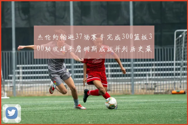 杰伦约翰逊37场赛季完成300篮板300助攻追平詹姆斯成就并列历史最快前锋