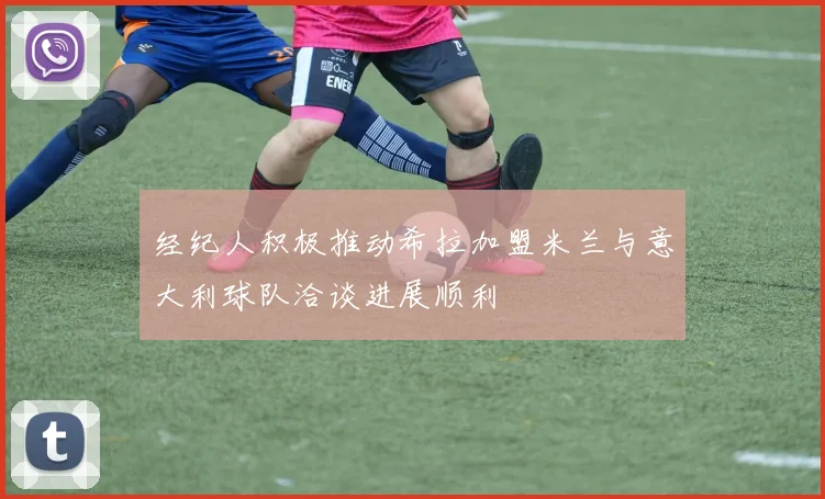 经纪人积极推动希拉加盟米兰与意大利球队洽谈进展顺利